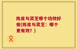 陈皮与灵芝哪个功效好些(陈皮与灵芝：哪个更有效？)