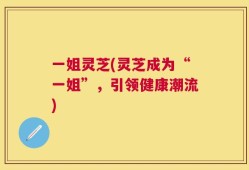 一姐灵芝(灵芝成为“一姐”，引领健康潮流)
