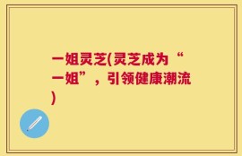 一姐灵芝(灵芝成为“一姐”，引领健康潮流)