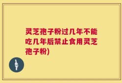 灵芝孢子粉过几年不能吃几年后禁止食用灵芝孢子粉)