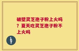 破壁灵芝孢子粉上火吗？夏天吃灵芝孢子粉不上火吗