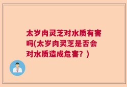 太岁肉灵芝对水质有害吗(太岁肉灵芝是否会对水质造成危害？)