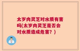 太岁肉灵芝对水质有害吗(太岁肉灵芝是否会对水质造成危害？)