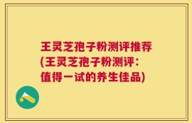 王灵芝孢子粉测评推荐(王灵芝孢子粉测评：值得一试的养生佳品)