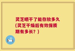 灵芝晒干了能存放多久(灵芝干燥后有效保质期有多长？)