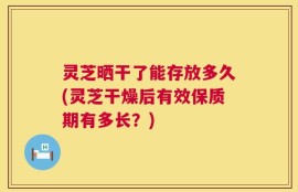 灵芝晒干了能存放多久(灵芝干燥后有效保质期有多长？)