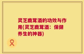 灵芝鹿茸酒的功效与作用(灵芝鹿茸酒：保健养生的神器)