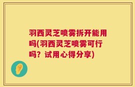 羽西灵芝喷雾拆开能用吗(羽西灵芝喷雾可行吗？试用心得分享)