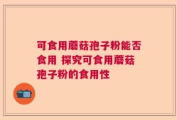 可食用蘑菇孢子粉能否食用 探究可食用蘑菇孢子粉的食用性
