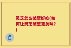 灵芝怎么破壁好吃(如何让灵芝破壁更美味？)
