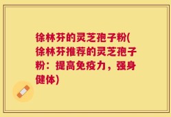 徐林芬的灵芝孢子粉(徐林芬推荐的灵芝孢子粉：提高免疫力，强身健体)