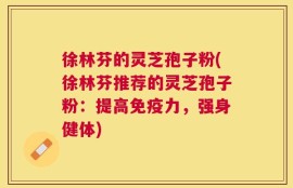 徐林芬的灵芝孢子粉(徐林芬推荐的灵芝孢子粉：提高免疫力，强身健体)