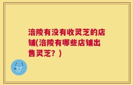 涪陵有没有收灵芝的店铺(涪陵有哪些店铺出售灵芝？)