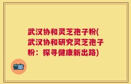武汉协和灵芝孢子粉(武汉协和研究灵芝孢子粉：探寻健康新出路)