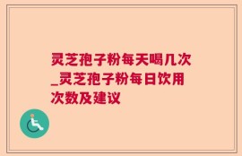 灵芝孢子粉每天喝几次_灵芝孢子粉每日饮用次数及建议
