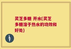 灵芝多糖 开水(灵芝多糖溶于热水的功效和好处)