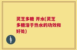 灵芝多糖 开水(灵芝多糖溶于热水的功效和好处)