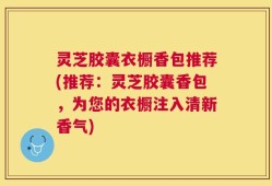 灵芝胶囊衣橱香包推荐(推荐：灵芝胶囊香包，为您的衣橱注入清新香气)