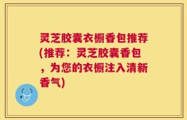 灵芝胶囊衣橱香包推荐(推荐：灵芝胶囊香包，为您的衣橱注入清新香气)