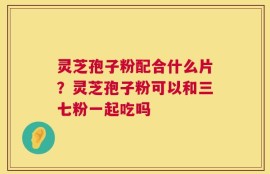 灵芝孢子粉配合什么片？灵芝孢子粉可以和三七粉一起吃吗