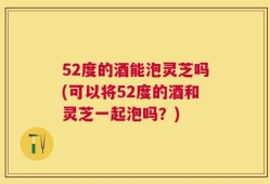 52度的酒能泡灵芝吗(可以将52度的酒和灵芝一起泡吗？)