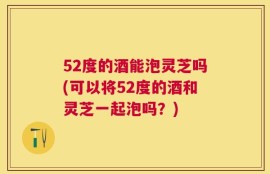52度的酒能泡灵芝吗(可以将52度的酒和灵芝一起泡吗？)