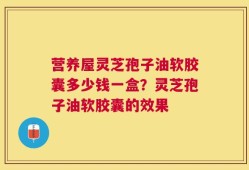 营养屋灵芝孢子油软胶囊多少钱一盒？灵芝孢子油软胶囊的效果