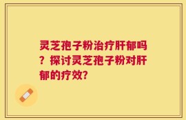灵芝孢子粉治疗肝郁吗？探讨灵芝孢子粉对肝郁的疗效？