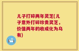 儿子打碎两年灵芝(儿子意外打碎珍贵灵芝，价值两年的收成化为乌有)