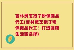 吉林灵芝孢子粉保健品代工(吉林灵芝孢子粉保健品代工：打造健康生活新选择)