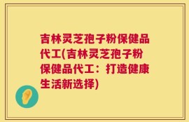 吉林灵芝孢子粉保健品代工(吉林灵芝孢子粉保健品代工：打造健康生活新选择)