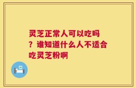 灵芝正常人可以吃吗 ？谁知道什么人不适合吃灵芝粉啊