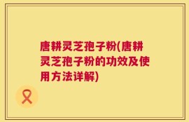唐耕灵芝孢子粉(唐耕灵芝孢子粉的功效及使用方法详解)