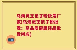 乌海灵芝孢子粉批发厂家(乌海灵芝孢子粉批发：高品质健康佳品批发供应)