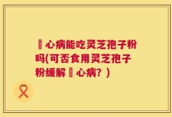 冦心病能吃灵芝孢子粉吗(可否食用灵芝孢子粉缓解冦心病？)