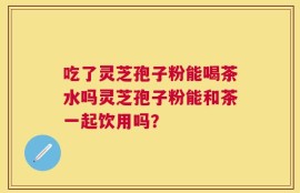 吃了灵芝孢子粉能喝茶水吗灵芝孢子粉能和茶一起饮用吗？