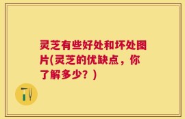 灵芝有些好处和坏处图片(灵芝的优缺点，你了解多少？)