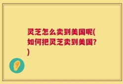 灵芝怎么卖到美国呢(如何把灵芝卖到美国？)