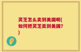 灵芝怎么卖到美国呢(如何把灵芝卖到美国？)