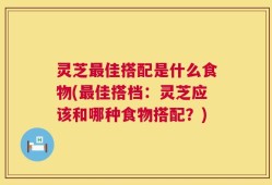 灵芝最佳搭配是什么食物(最佳搭档：灵芝应该和哪种食物搭配？)