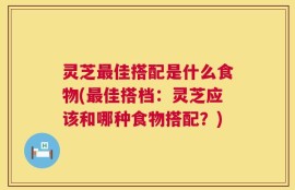 灵芝最佳搭配是什么食物(最佳搭档：灵芝应该和哪种食物搭配？)