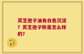 灵芝孢子油有白色沉淀？灵芝孢子粉是怎么样的？