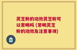 灵芝粉的功效灵芝粉可以常喝吗 (常喝灵芝粉的功效及注意事项)