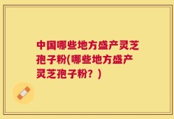 中国哪些地方盛产灵芝孢子粉(哪些地方盛产灵芝孢子粉？)