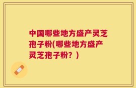 中国哪些地方盛产灵芝孢子粉(哪些地方盛产灵芝孢子粉？)