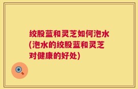 绞股蓝和灵芝如何泡水(泡水的绞股蓝和灵芝对健康的好处)