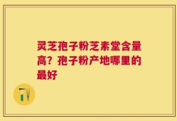 灵芝孢子粉芝素堂含量高？孢子粉产地哪里的最好