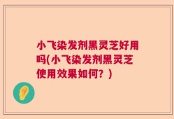 小飞染发剂黑灵芝好用吗(小飞染发剂黑灵芝使用效果如何？)
