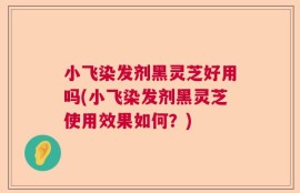 小飞染发剂黑灵芝好用吗(小飞染发剂黑灵芝使用效果如何？)