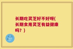 长期吃灵芝好不好呀(长期食用灵芝有益健康吗？)